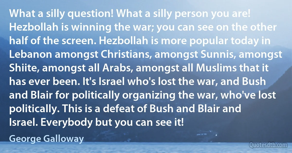 What a silly question! What a silly person you are! Hezbollah is winning the war; you can see on the other half of the screen. Hezbollah is more popular today in Lebanon amongst Christians, amongst Sunnis, amongst Shiite, amongst all Arabs, amongst all Muslims that it has ever been. It's Israel who's lost the war, and Bush and Blair for politically organizing the war, who've lost politically. This is a defeat of Bush and Blair and Israel. Everybody but you can see it! (George Galloway)