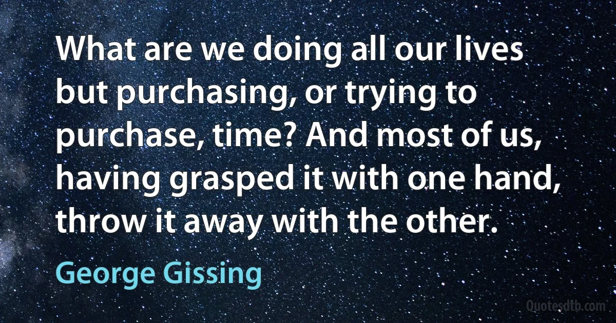 What are we doing all our lives but purchasing, or trying to purchase, time? And most of us, having grasped it with one hand, throw it away with the other. (George Gissing)