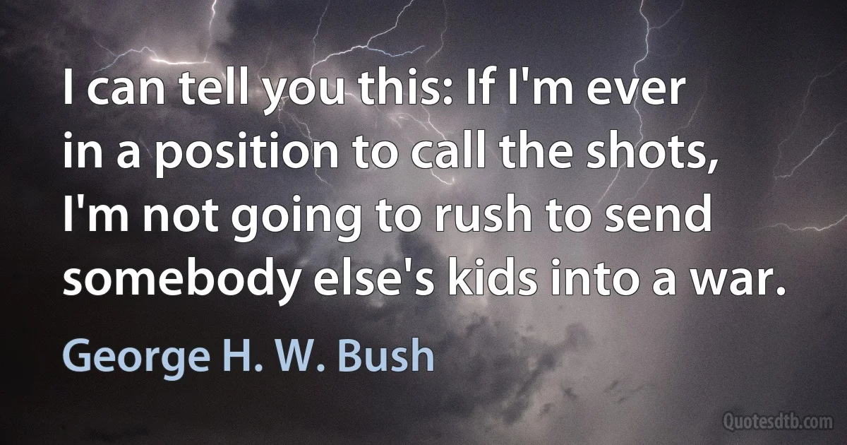 I can tell you this: If I'm ever in a position to call the shots, I'm not going to rush to send somebody else's kids into a war. (George H. W. Bush)