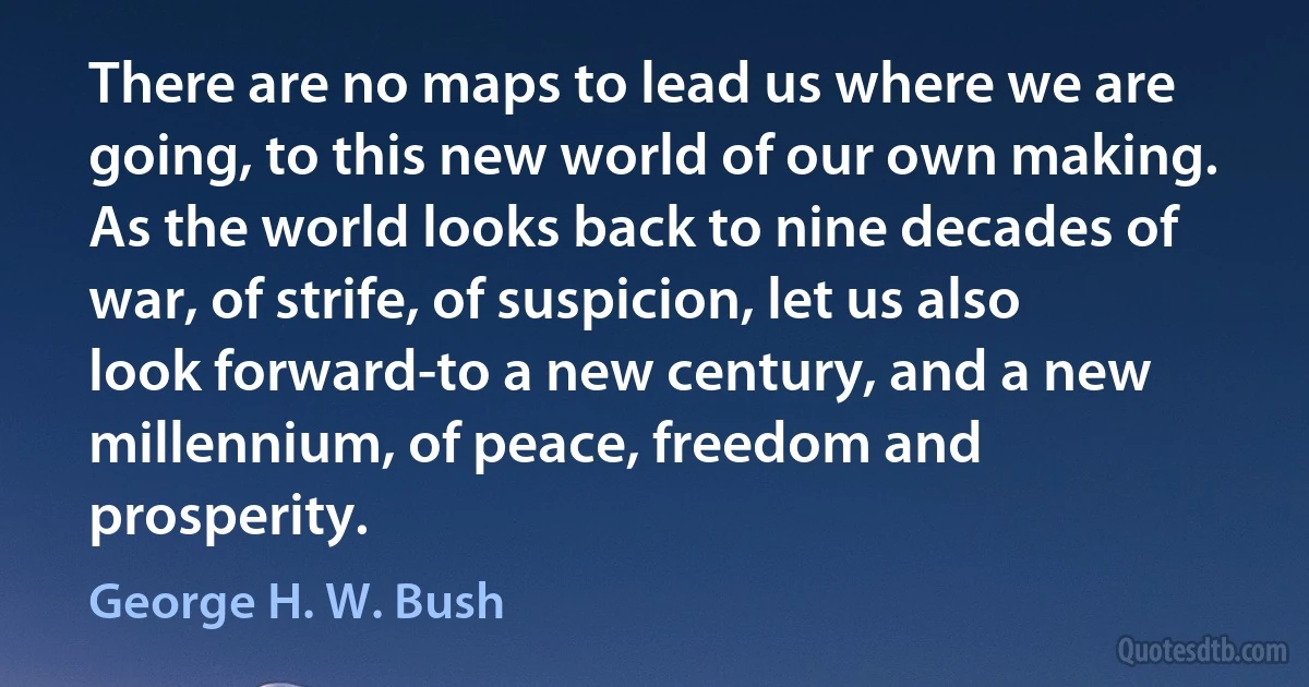 There are no maps to lead us where we are going, to this new world of our own making. As the world looks back to nine decades of war, of strife, of suspicion, let us also look forward-to a new century, and a new millennium, of peace, freedom and prosperity. (George H. W. Bush)