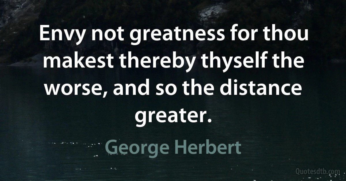 Envy not greatness for thou makest thereby thyself the worse, and so the distance greater. (George Herbert)