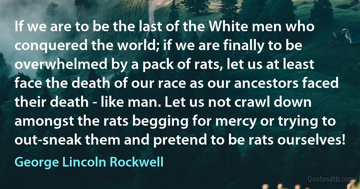 If we are to be the last of the White men who conquered the world; if we are finally to be overwhelmed by a pack of rats, let us at least face the death of our race as our ancestors faced their death - like man. Let us not crawl down amongst the rats begging for mercy or trying to out-sneak them and pretend to be rats ourselves! (George Lincoln Rockwell)