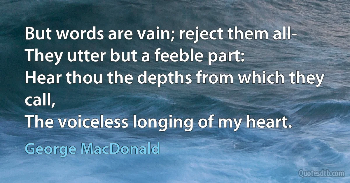 But words are vain; reject them all-
They utter but a feeble part:
Hear thou the depths from which they call,
The voiceless longing of my heart. (George MacDonald)