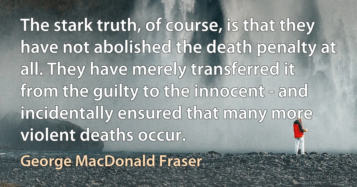 The stark truth, of course, is that they have not abolished the death penalty at all. They have merely transferred it from the guilty to the innocent - and incidentally ensured that many more violent deaths occur. (George MacDonald Fraser)