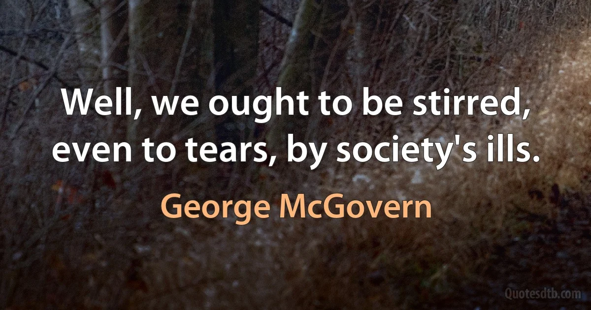 Well, we ought to be stirred, even to tears, by society's ills. (George McGovern)