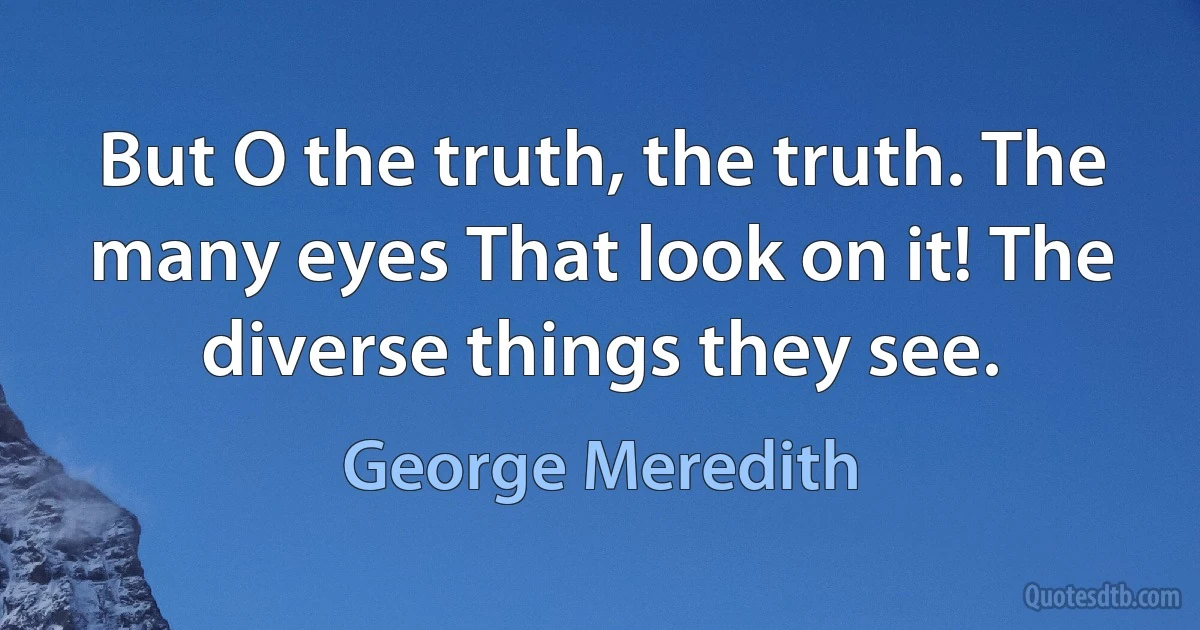 But O the truth, the truth. The many eyes That look on it! The diverse things they see. (George Meredith)