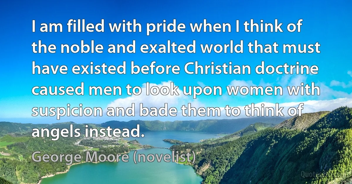 I am filled with pride when I think of the noble and exalted world that must have existed before Christian doctrine caused men to look upon women with suspicion and bade them to think of angels instead. (George Moore (novelist))