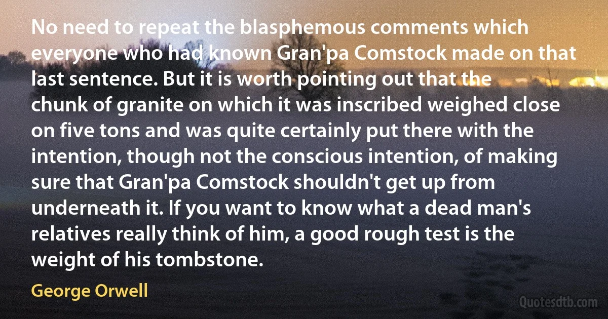 No need to repeat the blasphemous comments which everyone who had known Gran'pa Comstock made on that last sentence. But it is worth pointing out that the chunk of granite on which it was inscribed weighed close on five tons and was quite certainly put there with the intention, though not the conscious intention, of making sure that Gran'pa Comstock shouldn't get up from underneath it. If you want to know what a dead man's relatives really think of him, a good rough test is the weight of his tombstone. (George Orwell)