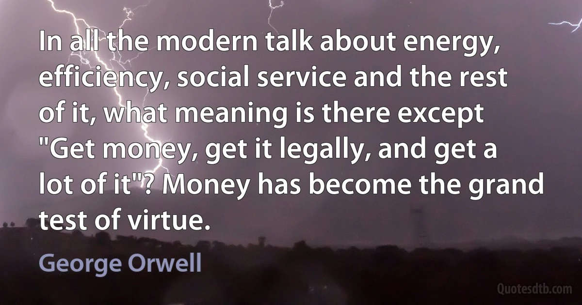 In all the modern talk about energy, efficiency, social service and the rest of it, what meaning is there except "Get money, get it legally, and get a lot of it"? Money has become the grand test of virtue. (George Orwell)