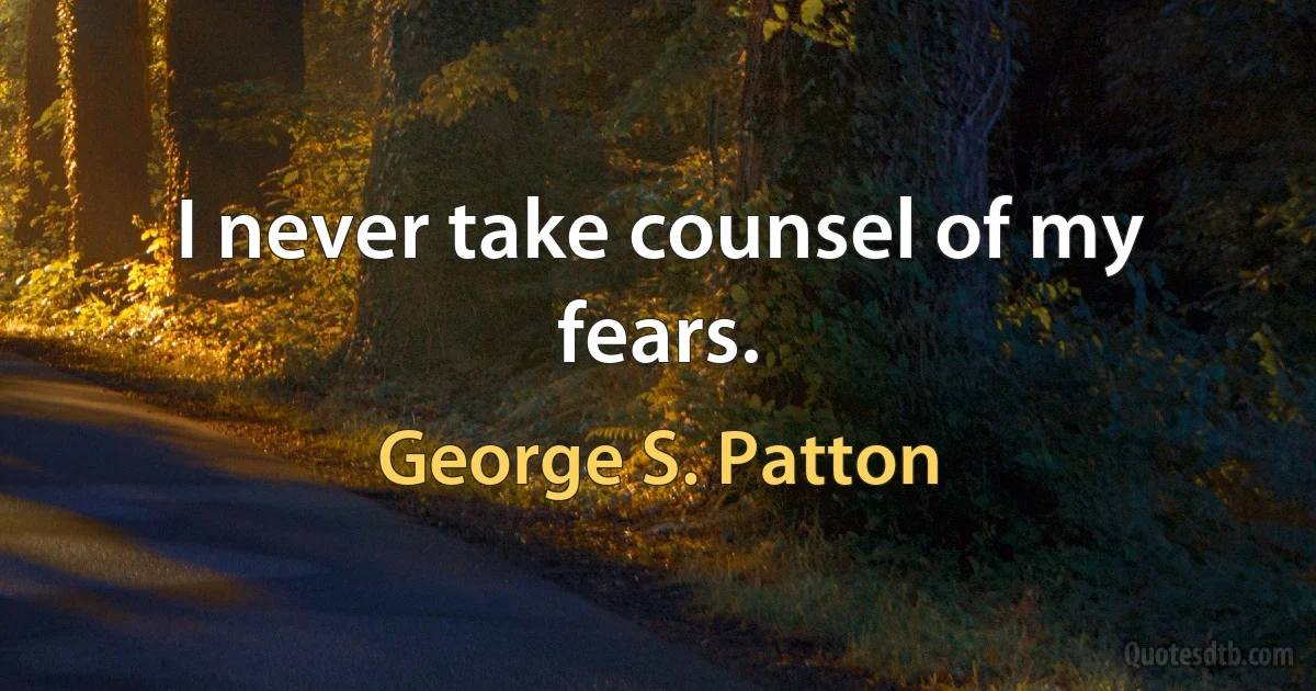 I never take counsel of my fears. (George S. Patton)