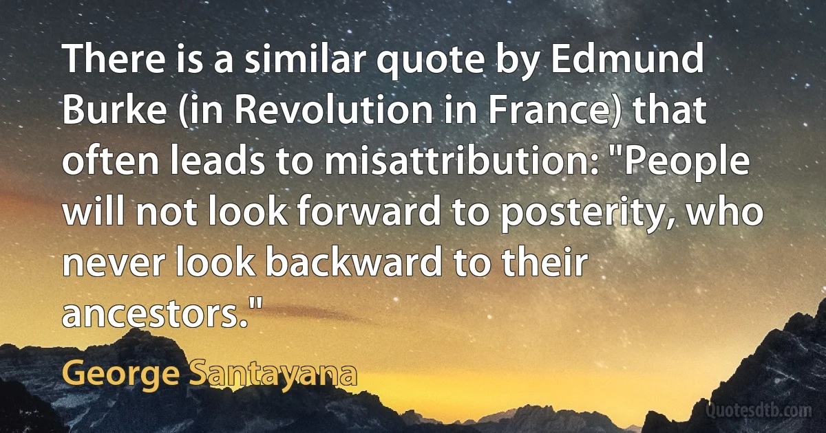 There is a similar quote by Edmund Burke (in Revolution in France) that often leads to misattribution: "People will not look forward to posterity, who never look backward to their ancestors." (George Santayana)