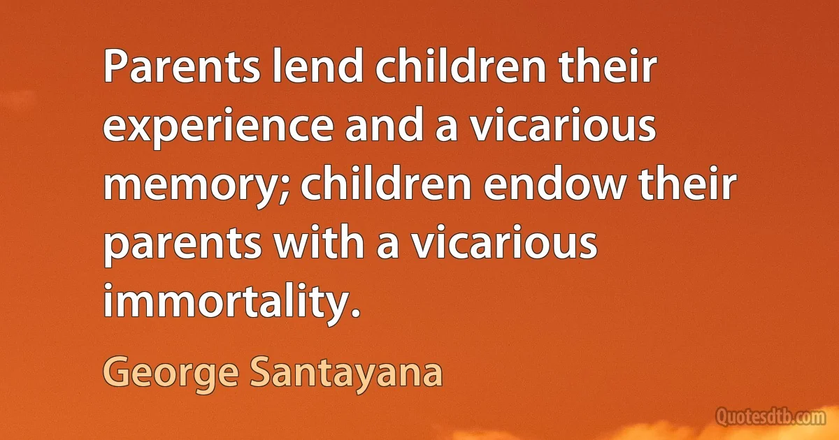 Parents lend children their experience and a vicarious memory; children endow their parents with a vicarious immortality. (George Santayana)