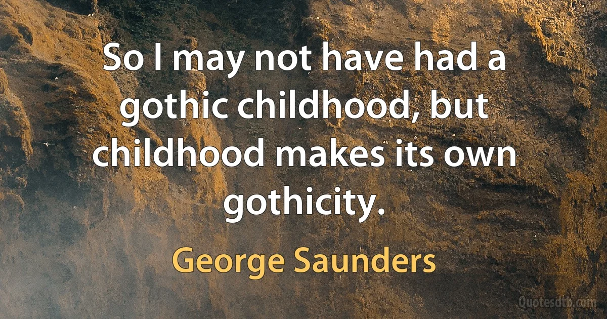 So I may not have had a gothic childhood, but childhood makes its own gothicity. (George Saunders)