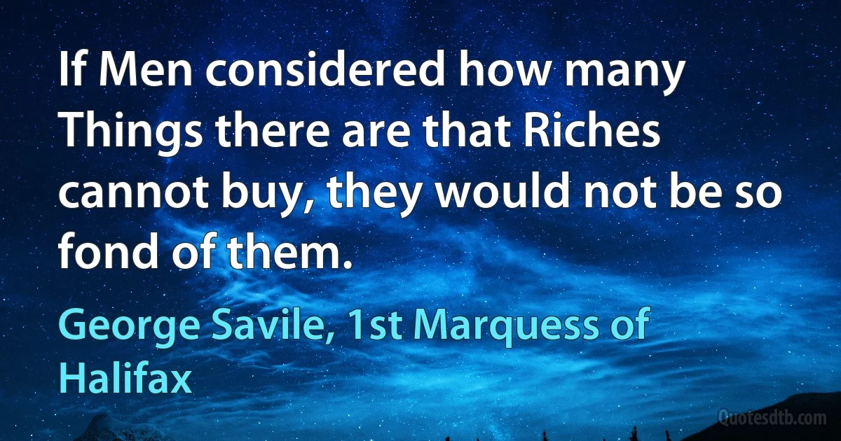 If Men considered how many Things there are that Riches cannot buy, they would not be so fond of them. (George Savile, 1st Marquess of Halifax)