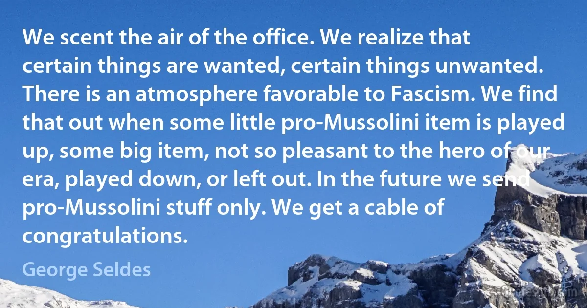 We scent the air of the office. We realize that certain things are wanted, certain things unwanted. There is an atmosphere favorable to Fascism. We find that out when some little pro-Mussolini item is played up, some big item, not so pleasant to the hero of our era, played down, or left out. In the future we send pro-Mussolini stuff only. We get a cable of congratulations. (George Seldes)