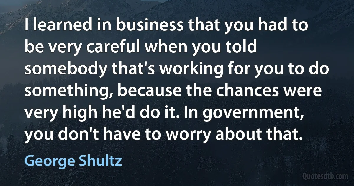 I learned in business that you had to be very careful when you told somebody that's working for you to do something, because the chances were very high he'd do it. In government, you don't have to worry about that. (George Shultz)