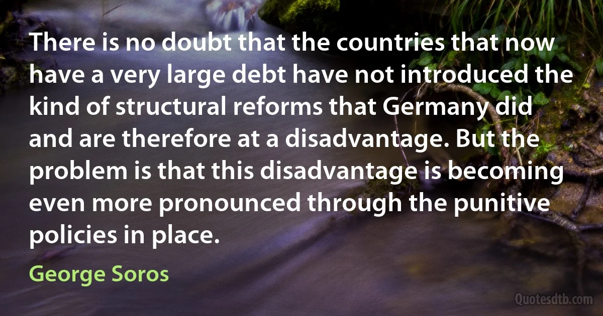 There is no doubt that the countries that now have a very large debt have not introduced the kind of structural reforms that Germany did and are therefore at a disadvantage. But the problem is that this disadvantage is becoming even more pronounced through the punitive policies in place. (George Soros)