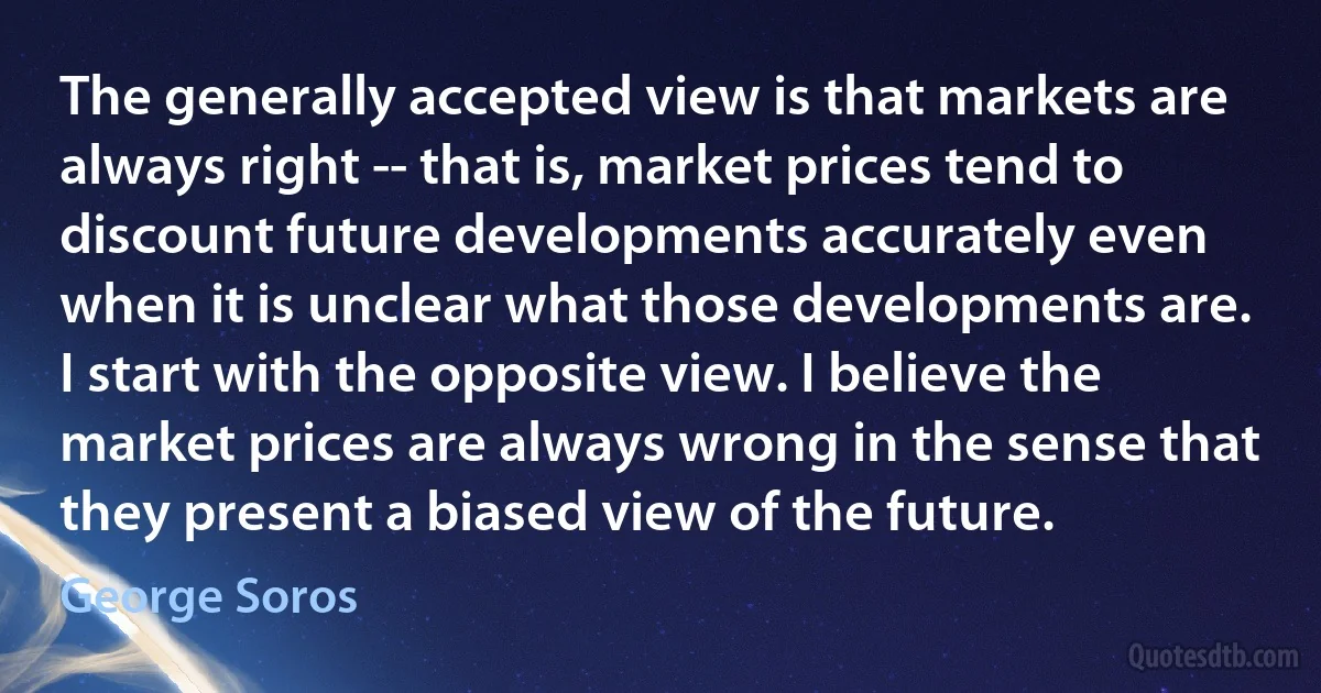 The generally accepted view is that markets are always right -- that is, market prices tend to discount future developments accurately even when it is unclear what those developments are. I start with the opposite view. I believe the market prices are always wrong in the sense that they present a biased view of the future. (George Soros)