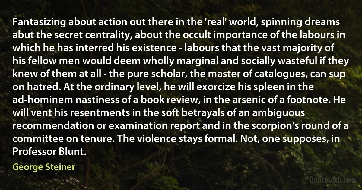 Fantasizing about action out there in the 'real' world, spinning dreams abut the secret centrality, about the occult importance of the labours in which he has interred his existence - labours that the vast majority of his fellow men would deem wholly marginal and socially wasteful if they knew of them at all - the pure scholar, the master of catalogues, can sup on hatred. At the ordinary level, he will exorcize his spleen in the ad-hominem nastiness of a book review, in the arsenic of a footnote. He will vent his resentments in the soft betrayals of an ambiguous recommendation or examination report and in the scorpion's round of a committee on tenure. The violence stays formal. Not, one supposes, in Professor Blunt. (George Steiner)