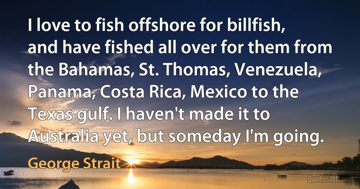 I love to fish offshore for billfish, and have fished all over for them from the Bahamas, St. Thomas, Venezuela, Panama, Costa Rica, Mexico to the Texas gulf. I haven't made it to Australia yet, but someday I'm going. (George Strait)