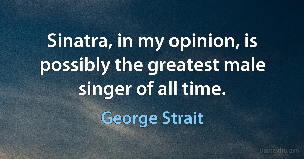 Sinatra, in my opinion, is possibly the greatest male singer of all time. (George Strait)