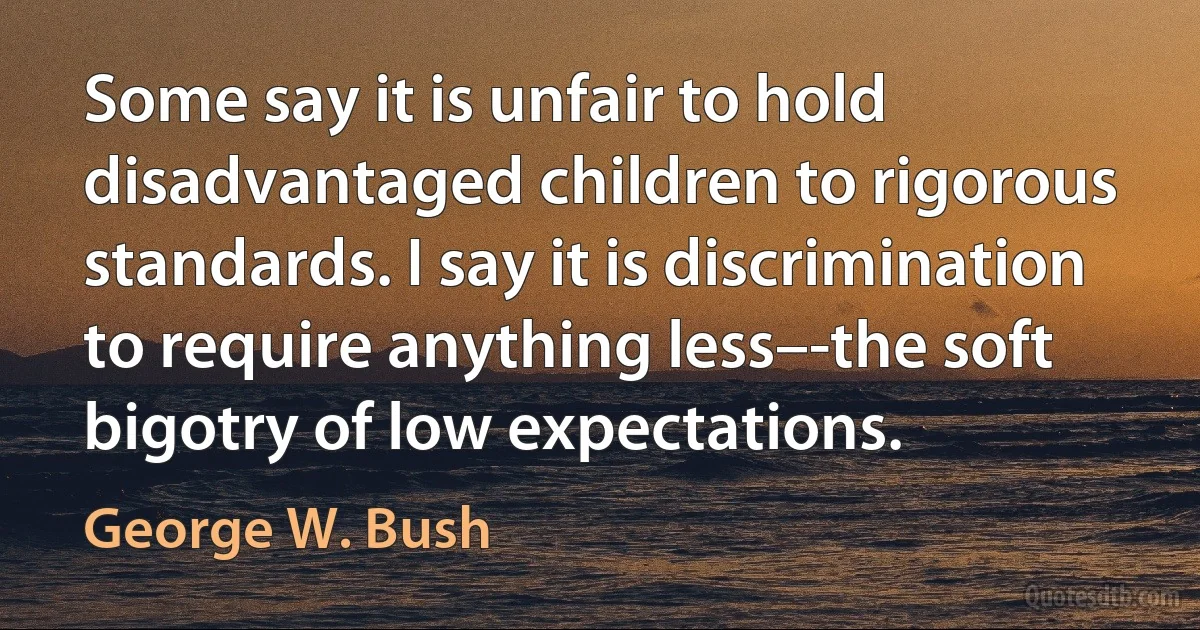 Some say it is unfair to hold disadvantaged children to rigorous standards. I say it is discrimination to require anything less–-the soft bigotry of low expectations. (George W. Bush)