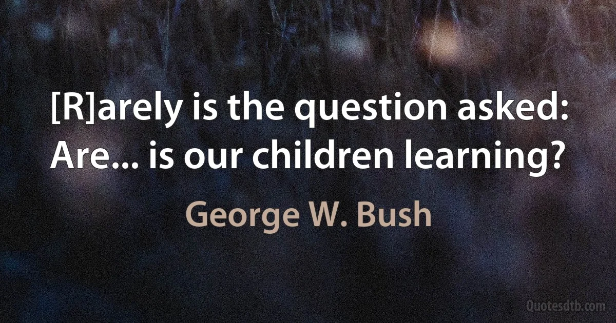 [R]arely is the question asked: Are... is our children learning? (George W. Bush)