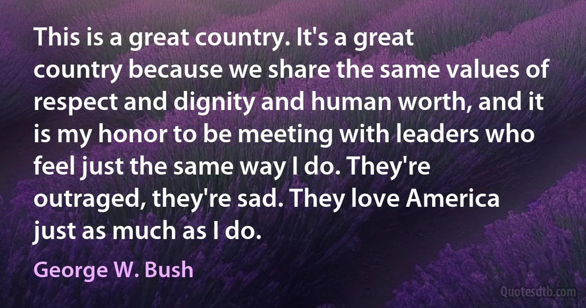 This is a great country. It's a great country because we share the same values of respect and dignity and human worth, and it is my honor to be meeting with leaders who feel just the same way I do. They're outraged, they're sad. They love America just as much as I do. (George W. Bush)