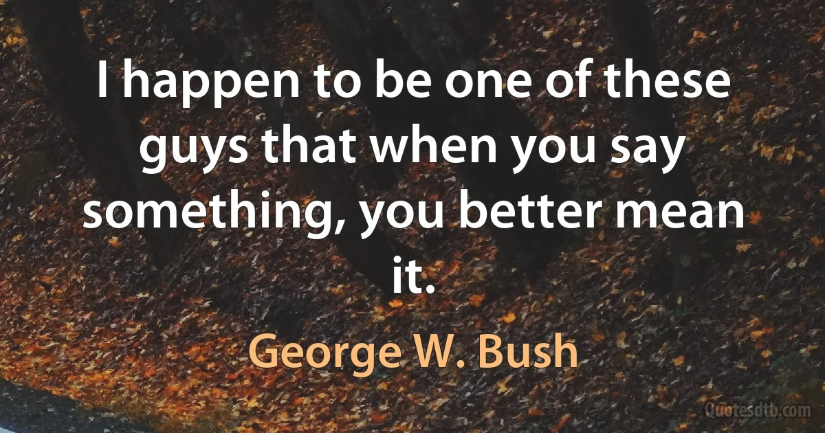 I happen to be one of these guys that when you say something, you better mean it. (George W. Bush)