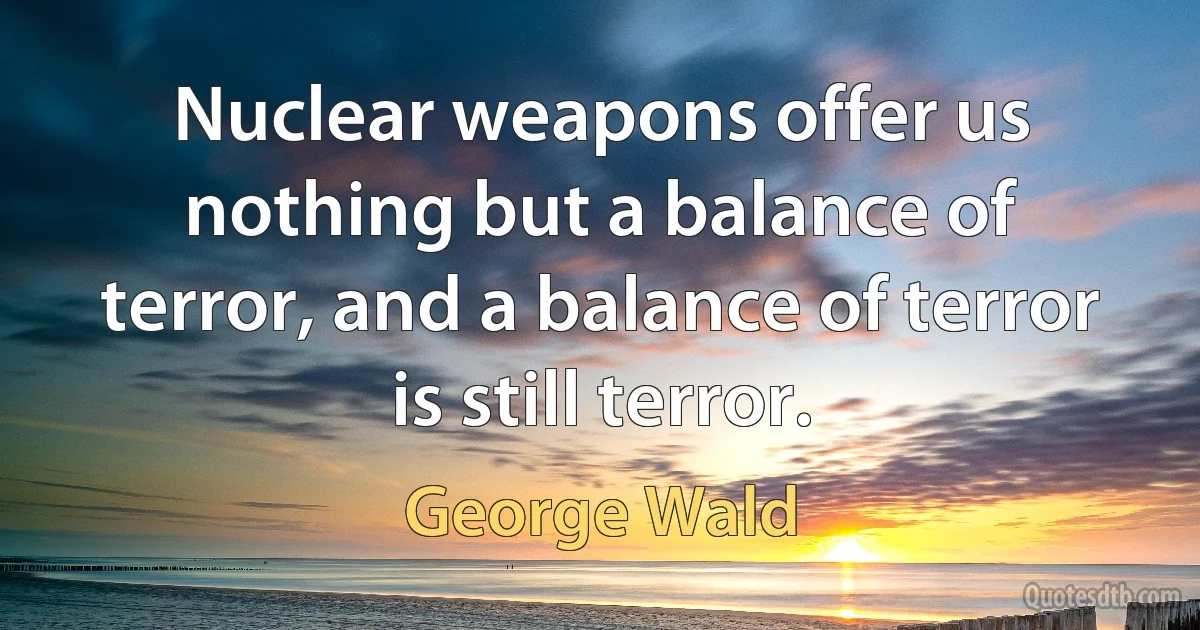 Nuclear weapons offer us nothing but a balance of terror, and a balance of terror is still terror. (George Wald)