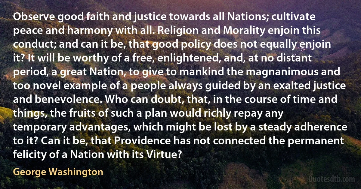 Observe good faith and justice towards all Nations; cultivate peace and harmony with all. Religion and Morality enjoin this conduct; and can it be, that good policy does not equally enjoin it? It will be worthy of a free, enlightened, and, at no distant period, a great Nation, to give to mankind the magnanimous and too novel example of a people always guided by an exalted justice and benevolence. Who can doubt, that, in the course of time and things, the fruits of such a plan would richly repay any temporary advantages, which might be lost by a steady adherence to it? Can it be, that Providence has not connected the permanent felicity of a Nation with its Virtue? (George Washington)