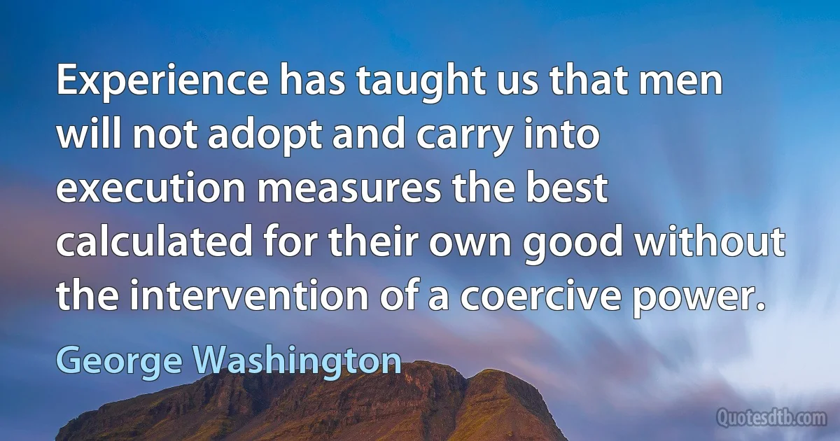 Experience has taught us that men will not adopt and carry into execution measures the best calculated for their own good without the intervention of a coercive power. (George Washington)