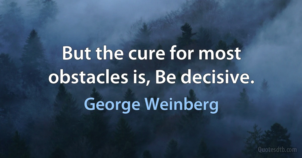 But the cure for most obstacles is, Be decisive. (George Weinberg)