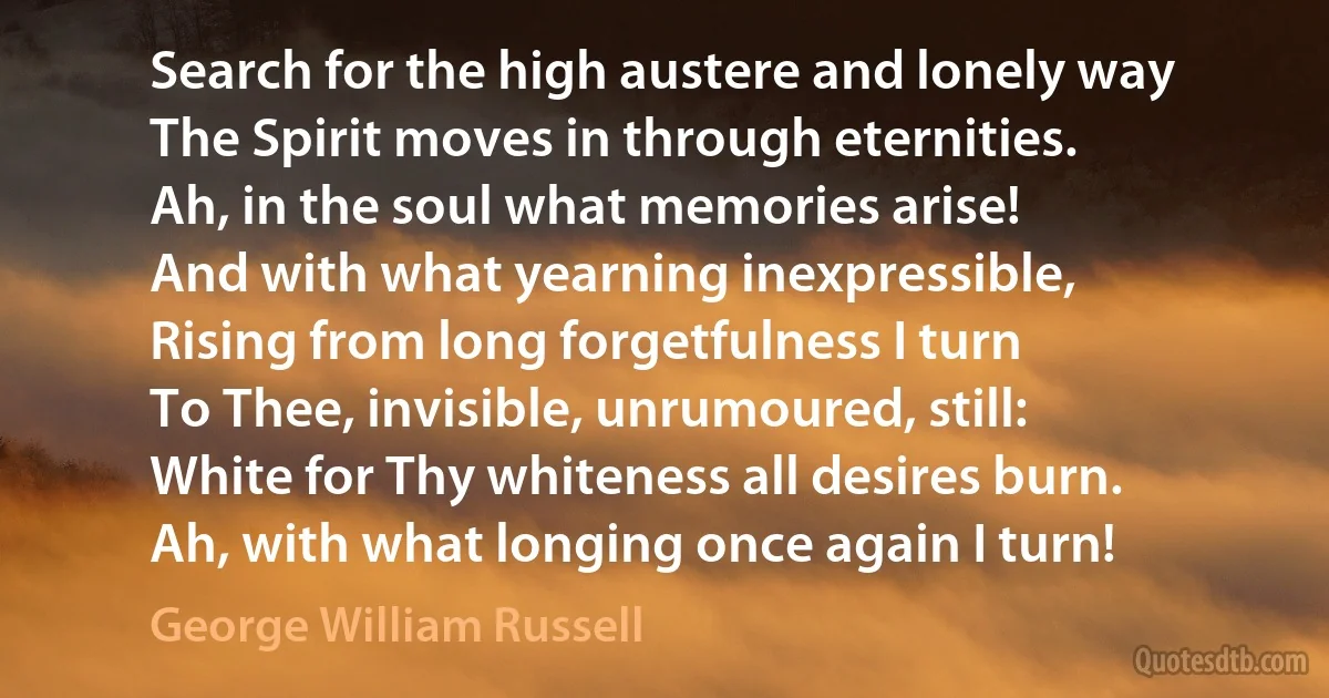 Search for the high austere and lonely way
The Spirit moves in through eternities.
Ah, in the soul what memories arise!
And with what yearning inexpressible,
Rising from long forgetfulness I turn
To Thee, invisible, unrumoured, still:
White for Thy whiteness all desires burn.
Ah, with what longing once again I turn! (George William Russell)