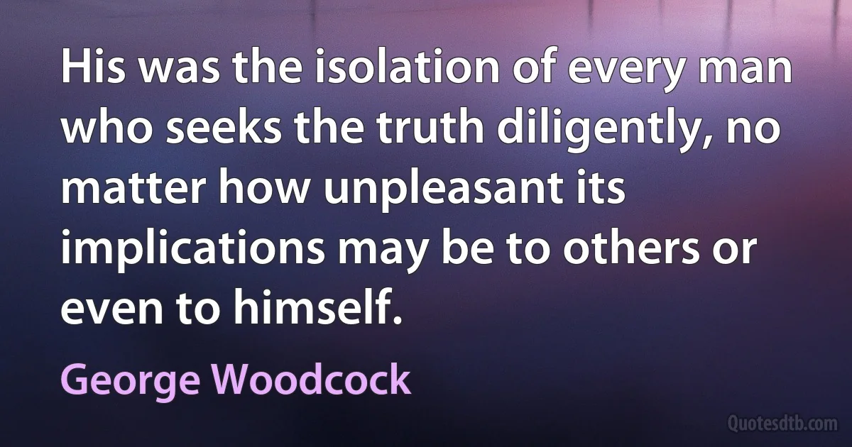 His was the isolation of every man who seeks the truth diligently, no matter how unpleasant its implications may be to others or even to himself. (George Woodcock)