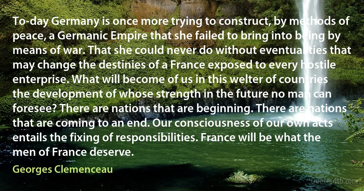 To-day Germany is once more trying to construct, by methods of peace, a Germanic Empire that she failed to bring into being by means of war. That she could never do without eventualities that may change the destinies of a France exposed to every hostile enterprise. What will become of us in this welter of countries the development of whose strength in the future no man can foresee? There are nations that are beginning. There are nations that are coming to an end. Our consciousness of our own acts entails the fixing of responsibilities. France will be what the men of France deserve. (Georges Clemenceau)