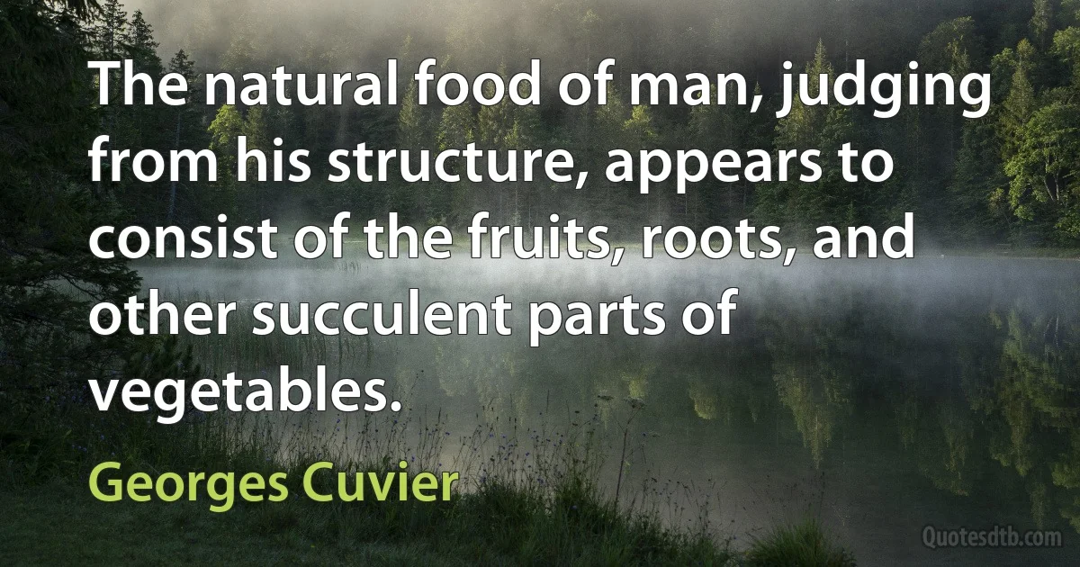 The natural food of man, judging from his structure, appears to consist of the fruits, roots, and other succulent parts of vegetables. (Georges Cuvier)