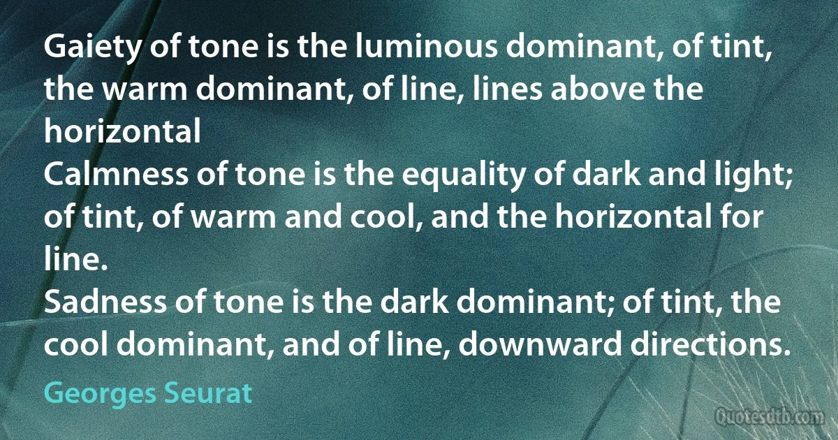 Gaiety of tone is the luminous dominant, of tint, the warm dominant, of line, lines above the horizontal
Calmness of tone is the equality of dark and light; of tint, of warm and cool, and the horizontal for line.
Sadness of tone is the dark dominant; of tint, the cool dominant, and of line, downward directions. (Georges Seurat)