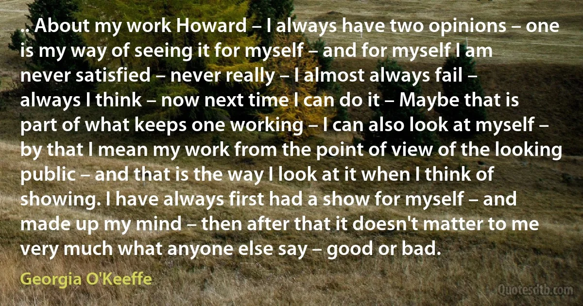 .. About my work Howard – I always have two opinions – one is my way of seeing it for myself – and for myself I am never satisfied – never really – I almost always fail – always I think – now next time I can do it – Maybe that is part of what keeps one working – I can also look at myself – by that I mean my work from the point of view of the looking public – and that is the way I look at it when I think of showing. I have always first had a show for myself – and made up my mind – then after that it doesn't matter to me very much what anyone else say – good or bad. (Georgia O'Keeffe)