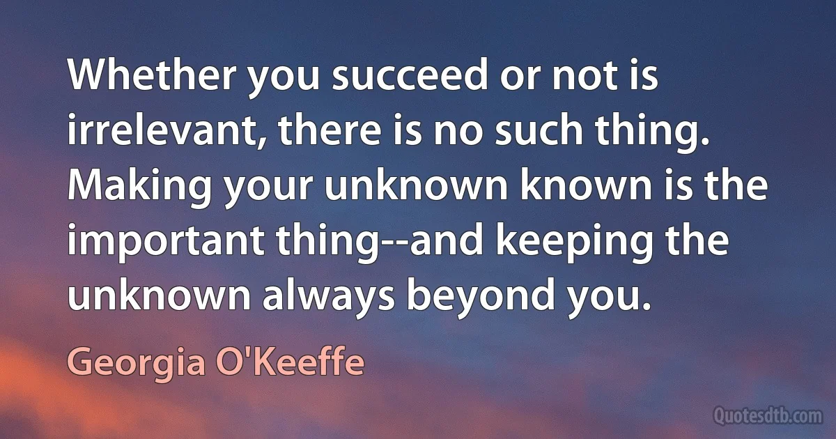 Whether you succeed or not is irrelevant, there is no such thing. Making your unknown known is the important thing--and keeping the unknown always beyond you. (Georgia O'Keeffe)