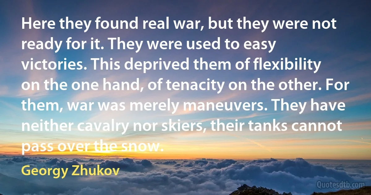 Here they found real war, but they were not ready for it. They were used to easy victories. This deprived them of flexibility on the one hand, of tenacity on the other. For them, war was merely maneuvers. They have neither cavalry nor skiers, their tanks cannot pass over the snow. (Georgy Zhukov)