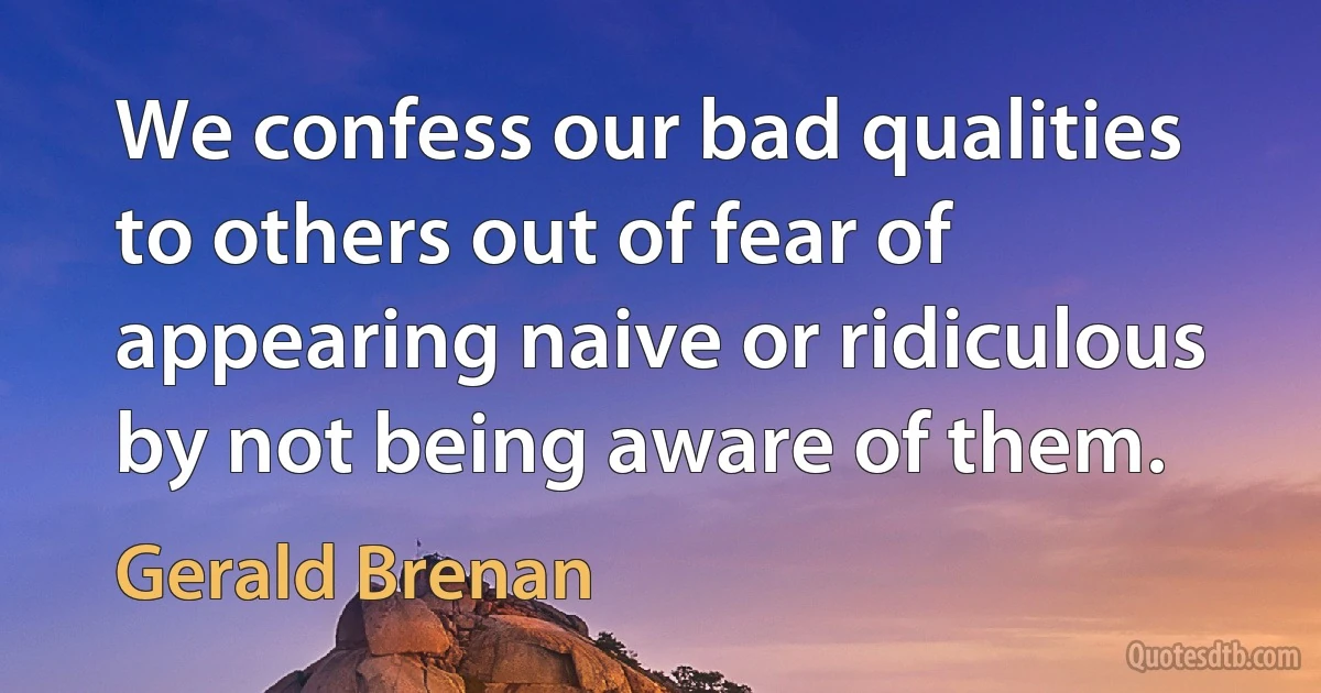 We confess our bad qualities to others out of fear of appearing naive or ridiculous by not being aware of them. (Gerald Brenan)