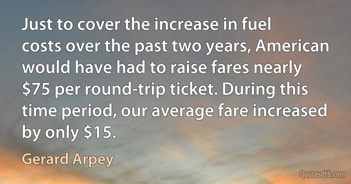 Just to cover the increase in fuel costs over the past two years, American would have had to raise fares nearly $75 per round-trip ticket. During this time period, our average fare increased by only $15. (Gerard Arpey)