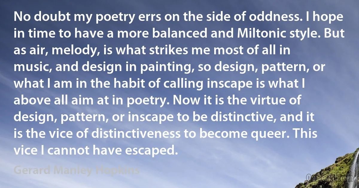 No doubt my poetry errs on the side of oddness. I hope in time to have a more balanced and Miltonic style. But as air, melody, is what strikes me most of all in music, and design in painting, so design, pattern, or what I am in the habit of calling inscape is what I above all aim at in poetry. Now it is the virtue of design, pattern, or inscape to be distinctive, and it is the vice of distinctiveness to become queer. This vice I cannot have escaped. (Gerard Manley Hopkins)