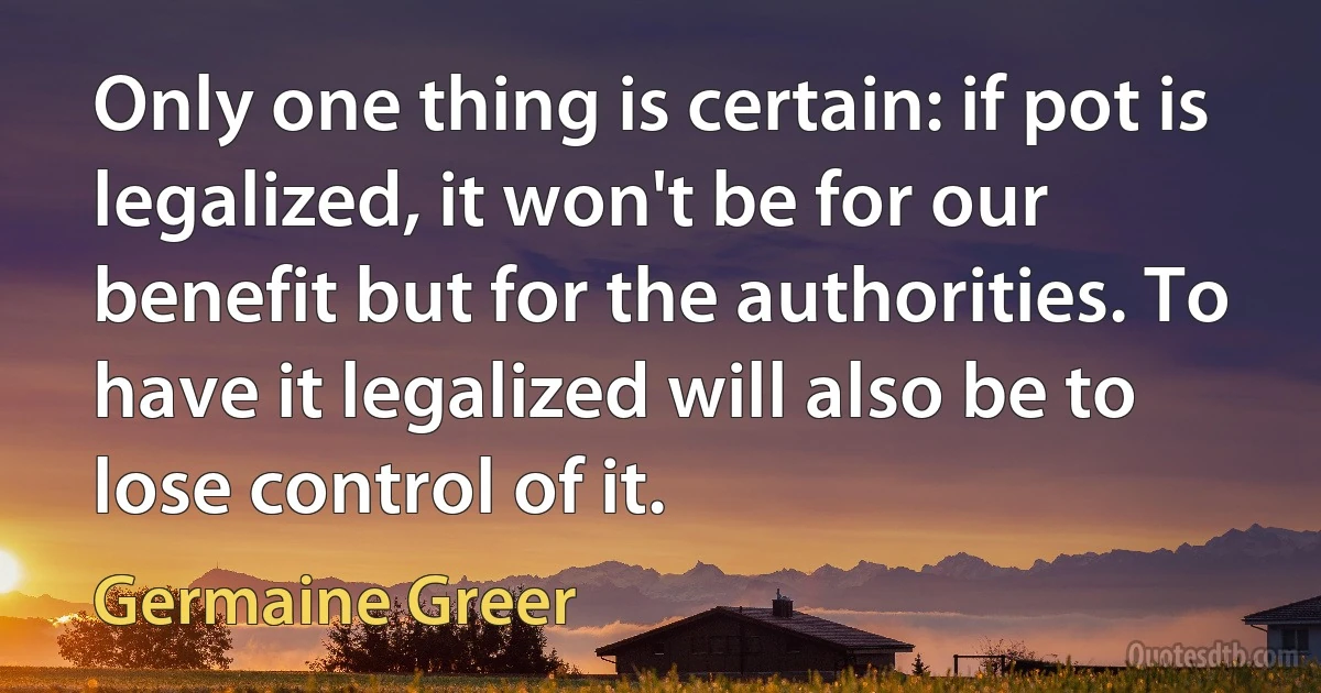 Only one thing is certain: if pot is legalized, it won't be for our benefit but for the authorities. To have it legalized will also be to lose control of it. (Germaine Greer)