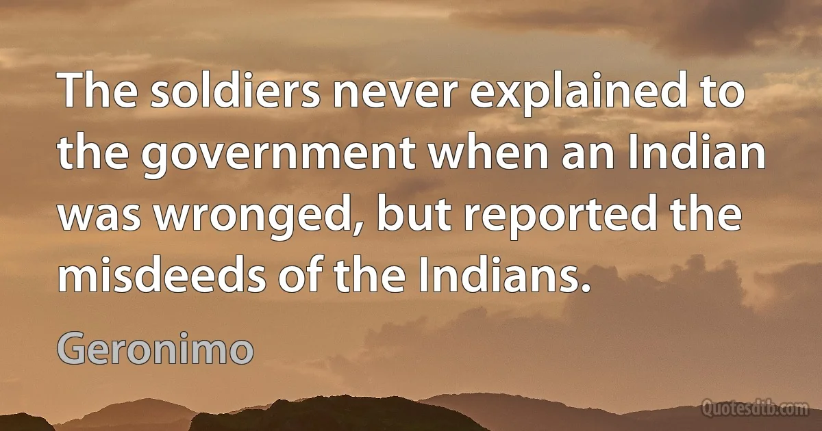 The soldiers never explained to the government when an Indian was wronged, but reported the misdeeds of the Indians. (Geronimo)