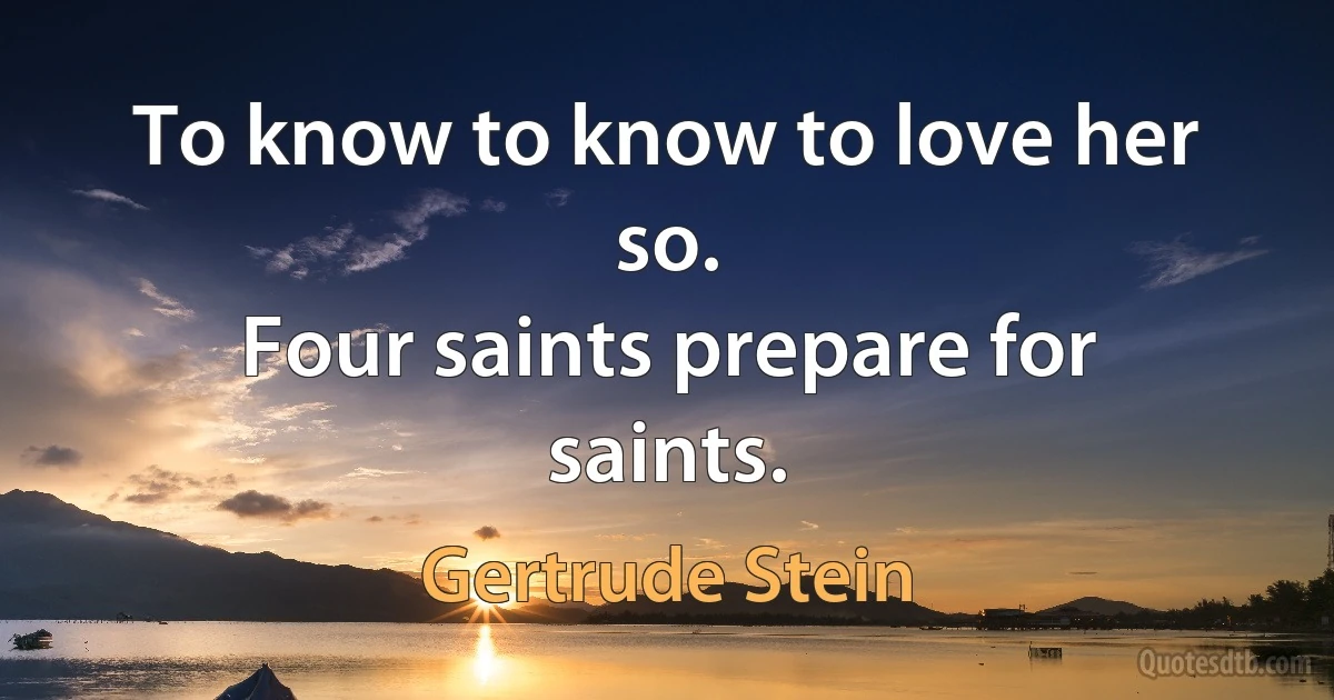 To know to know to love her so.
Four saints prepare for saints. (Gertrude Stein)