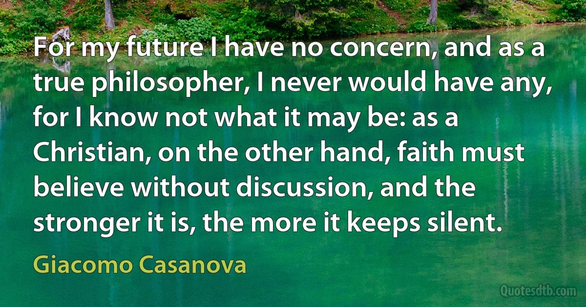 For my future I have no concern, and as a true philosopher, I never would have any, for I know not what it may be: as a Christian, on the other hand, faith must believe without discussion, and the stronger it is, the more it keeps silent. (Giacomo Casanova)