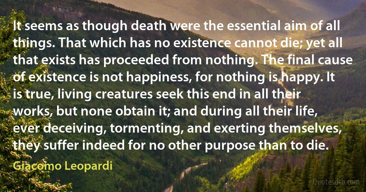 It seems as though death were the essential aim of all things. That which has no existence cannot die; yet all that exists has proceeded from nothing. The final cause of existence is not happiness, for nothing is happy. It is true, living creatures seek this end in all their works, but none obtain it; and during all their life, ever deceiving, tormenting, and exerting themselves, they suffer indeed for no other purpose than to die. (Giacomo Leopardi)