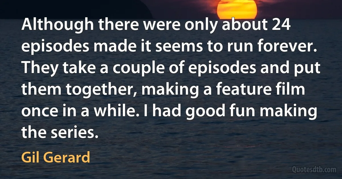 Although there were only about 24 episodes made it seems to run forever. They take a couple of episodes and put them together, making a feature film once in a while. I had good fun making the series. (Gil Gerard)